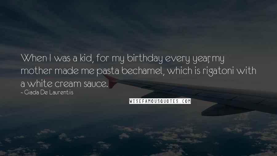 Giada De Laurentiis Quotes: When I was a kid, for my birthday every year, my mother made me pasta bechamel, which is rigatoni with a white cream sauce.