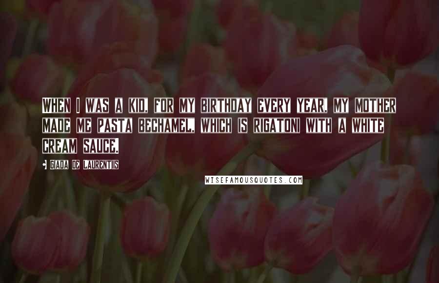 Giada De Laurentiis Quotes: When I was a kid, for my birthday every year, my mother made me pasta bechamel, which is rigatoni with a white cream sauce.