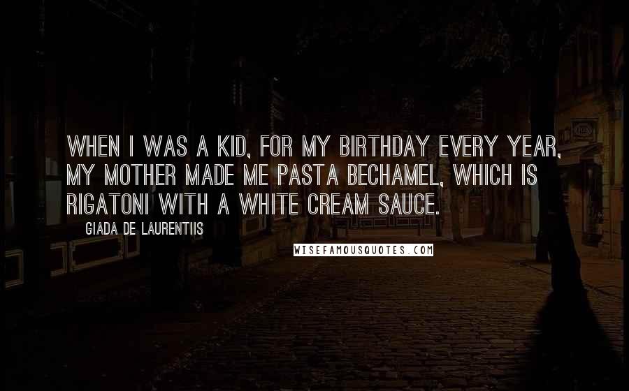 Giada De Laurentiis Quotes: When I was a kid, for my birthday every year, my mother made me pasta bechamel, which is rigatoni with a white cream sauce.