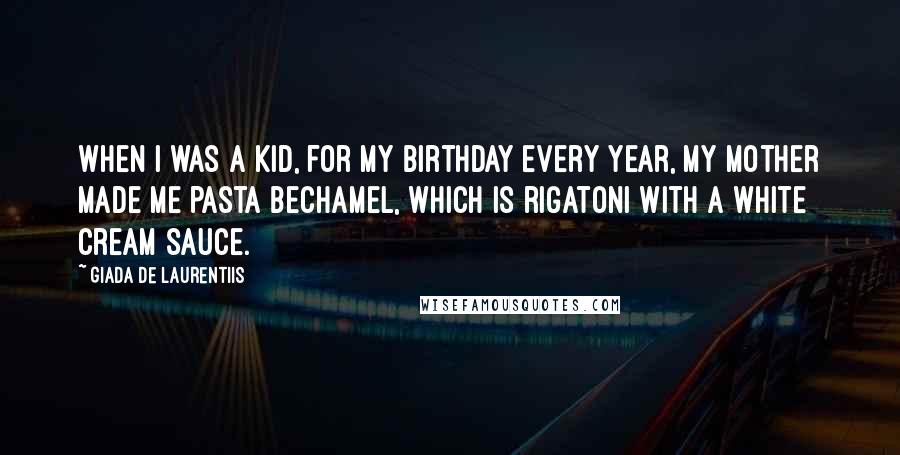 Giada De Laurentiis Quotes: When I was a kid, for my birthday every year, my mother made me pasta bechamel, which is rigatoni with a white cream sauce.