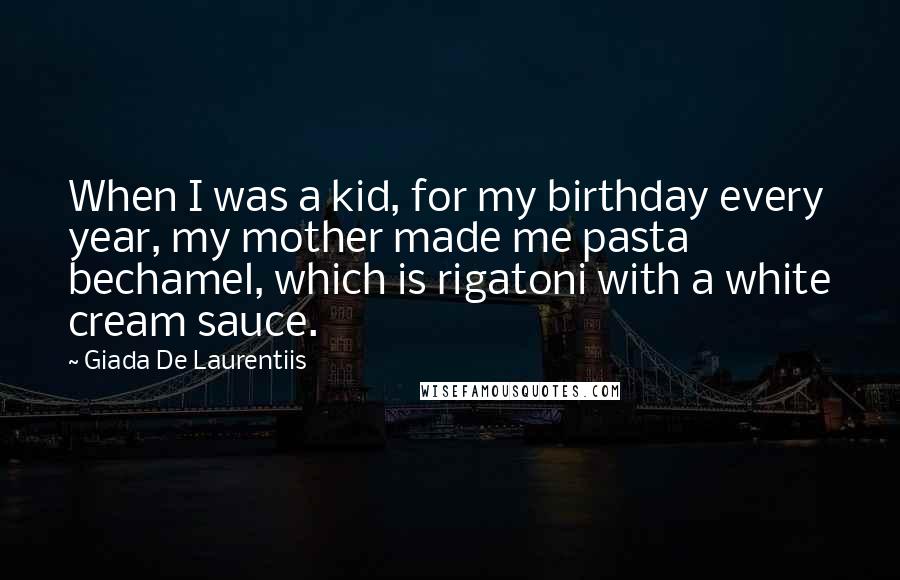 Giada De Laurentiis Quotes: When I was a kid, for my birthday every year, my mother made me pasta bechamel, which is rigatoni with a white cream sauce.