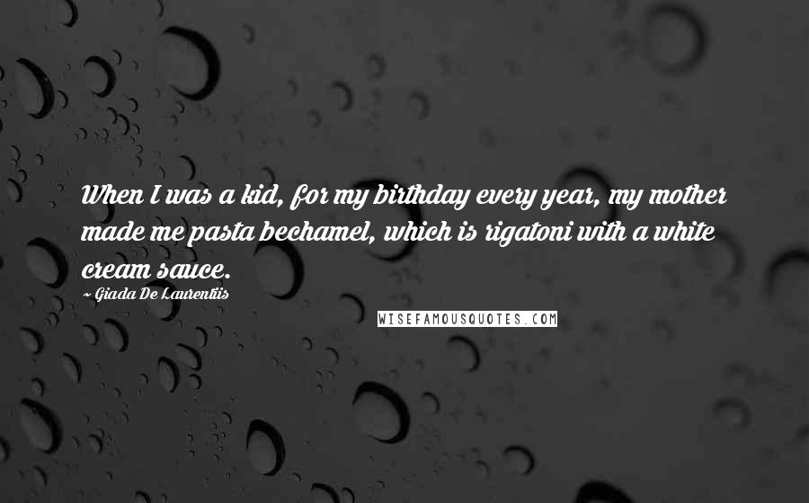 Giada De Laurentiis Quotes: When I was a kid, for my birthday every year, my mother made me pasta bechamel, which is rigatoni with a white cream sauce.