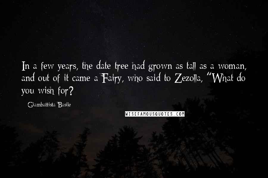 Giambattista Basile Quotes: In a few years, the date-tree had grown as tall as a woman, and out of it came a Fairy, who said to Zezolla, "What do you wish for?