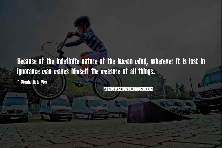 Giambattista Vico Quotes: Because of the indefinite nature of the human mind, wherever it is lost in ignorance man makes himself the measure of all things.