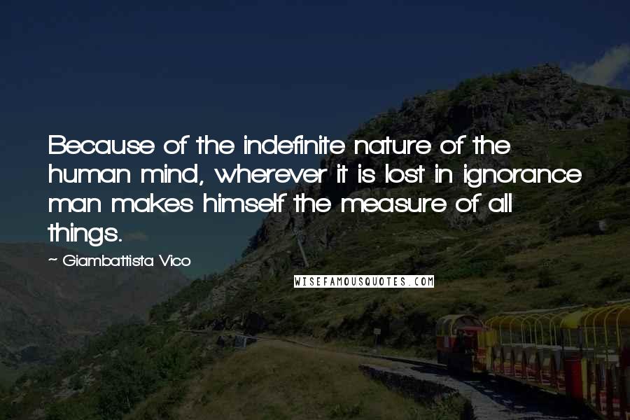 Giambattista Vico Quotes: Because of the indefinite nature of the human mind, wherever it is lost in ignorance man makes himself the measure of all things.