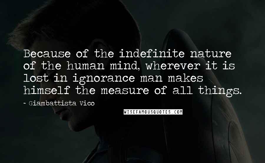 Giambattista Vico Quotes: Because of the indefinite nature of the human mind, wherever it is lost in ignorance man makes himself the measure of all things.