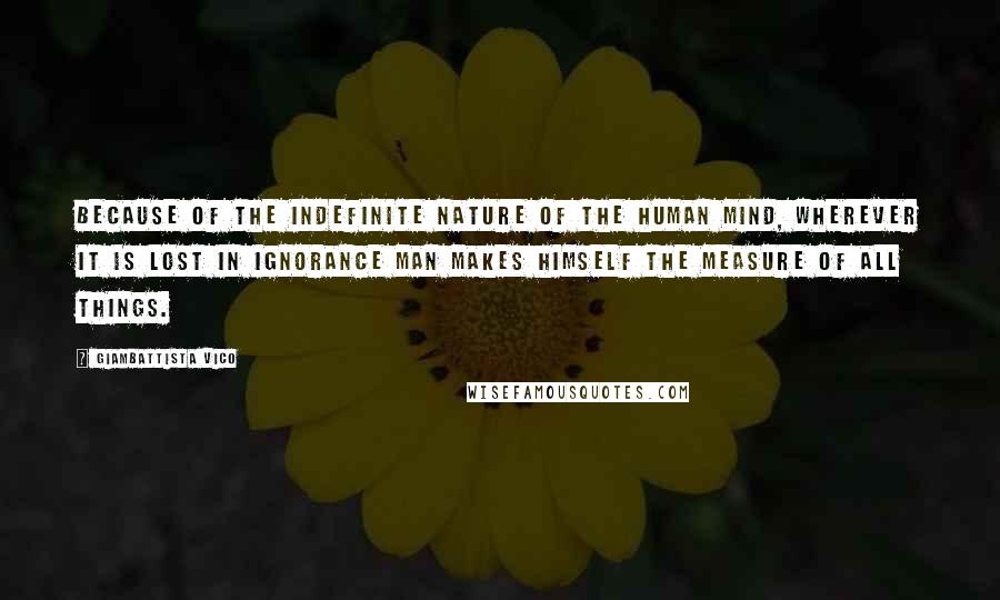 Giambattista Vico Quotes: Because of the indefinite nature of the human mind, wherever it is lost in ignorance man makes himself the measure of all things.