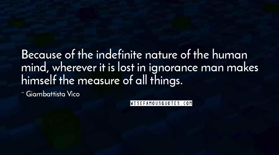 Giambattista Vico Quotes: Because of the indefinite nature of the human mind, wherever it is lost in ignorance man makes himself the measure of all things.