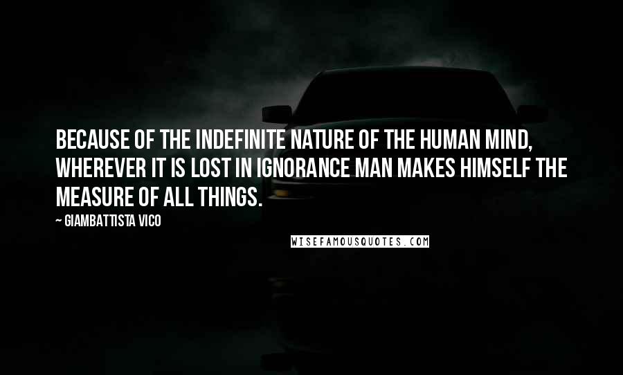 Giambattista Vico Quotes: Because of the indefinite nature of the human mind, wherever it is lost in ignorance man makes himself the measure of all things.