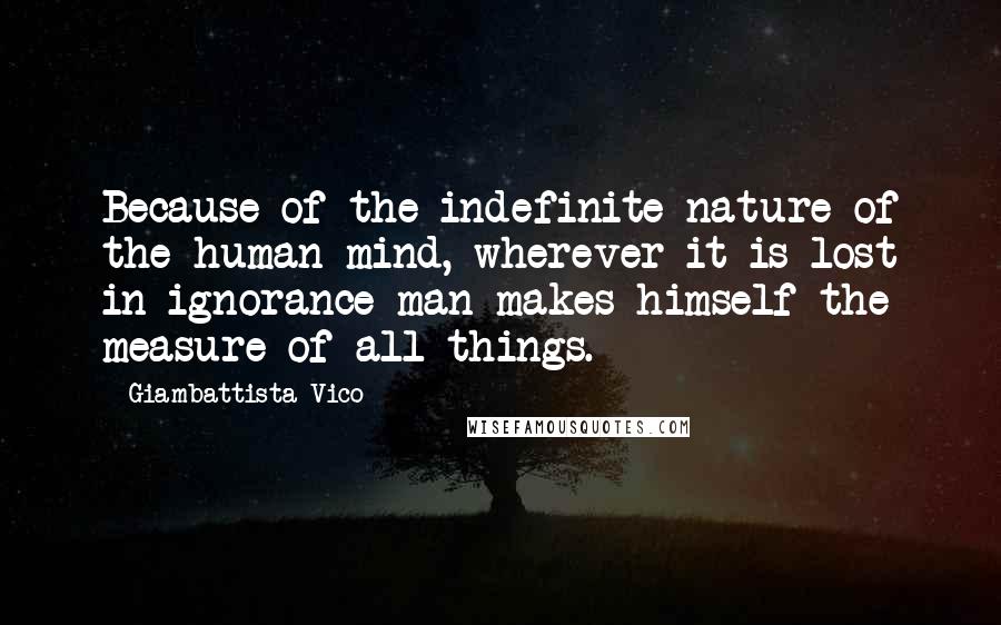 Giambattista Vico Quotes: Because of the indefinite nature of the human mind, wherever it is lost in ignorance man makes himself the measure of all things.