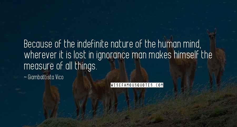 Giambattista Vico Quotes: Because of the indefinite nature of the human mind, wherever it is lost in ignorance man makes himself the measure of all things.