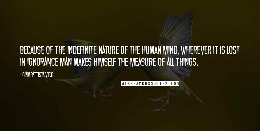 Giambattista Vico Quotes: Because of the indefinite nature of the human mind, wherever it is lost in ignorance man makes himself the measure of all things.