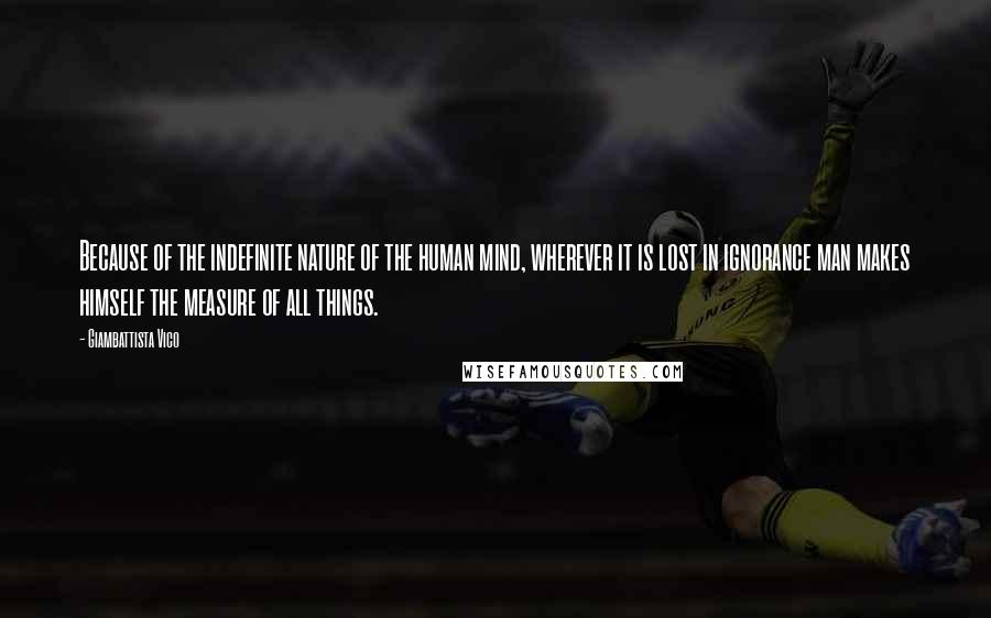 Giambattista Vico Quotes: Because of the indefinite nature of the human mind, wherever it is lost in ignorance man makes himself the measure of all things.