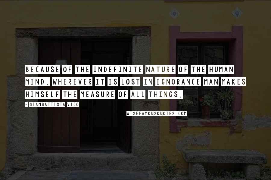 Giambattista Vico Quotes: Because of the indefinite nature of the human mind, wherever it is lost in ignorance man makes himself the measure of all things.