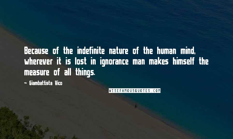 Giambattista Vico Quotes: Because of the indefinite nature of the human mind, wherever it is lost in ignorance man makes himself the measure of all things.