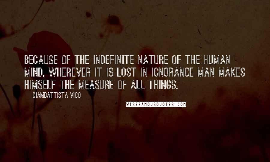 Giambattista Vico Quotes: Because of the indefinite nature of the human mind, wherever it is lost in ignorance man makes himself the measure of all things.