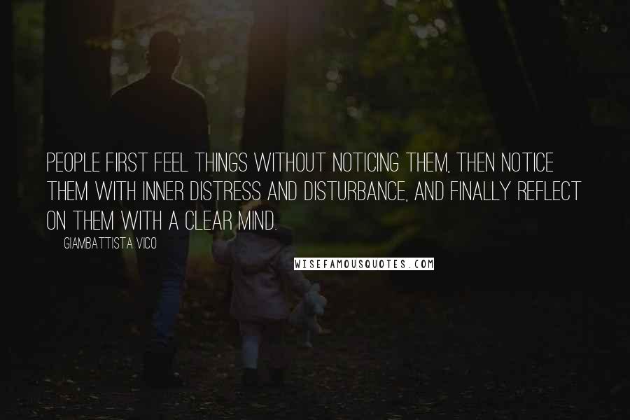 Giambattista Vico Quotes: People first feel things without noticing them, then notice them with inner distress and disturbance, and finally reflect on them with a clear mind.