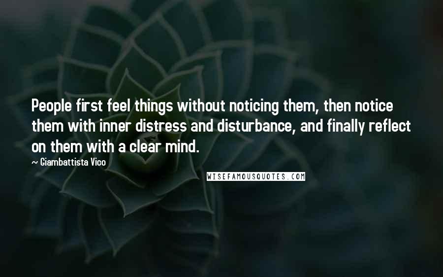 Giambattista Vico Quotes: People first feel things without noticing them, then notice them with inner distress and disturbance, and finally reflect on them with a clear mind.