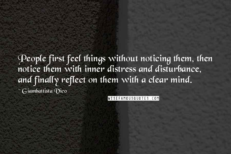 Giambattista Vico Quotes: People first feel things without noticing them, then notice them with inner distress and disturbance, and finally reflect on them with a clear mind.
