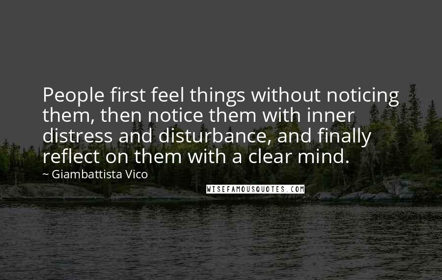 Giambattista Vico Quotes: People first feel things without noticing them, then notice them with inner distress and disturbance, and finally reflect on them with a clear mind.