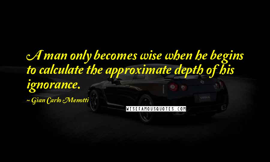 Gian Carlo Menotti Quotes: A man only becomes wise when he begins to calculate the approximate depth of his ignorance.