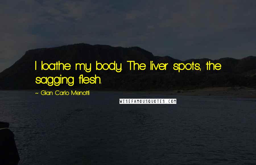 Gian Carlo Menotti Quotes: I loathe my body. The liver spots, the sagging flesh.
