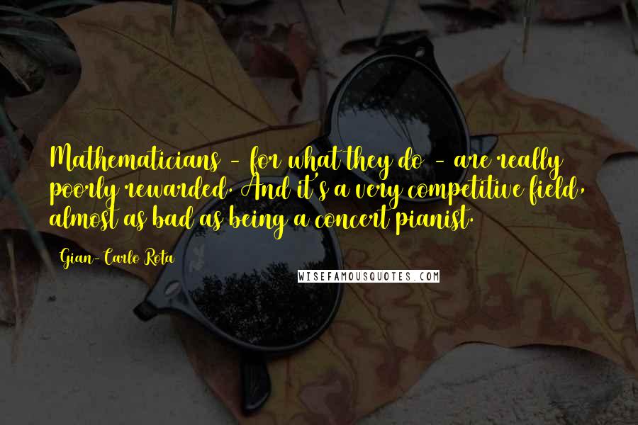 Gian-Carlo Rota Quotes: Mathematicians - for what they do - are really poorly rewarded. And it's a very competitive field, almost as bad as being a concert pianist.