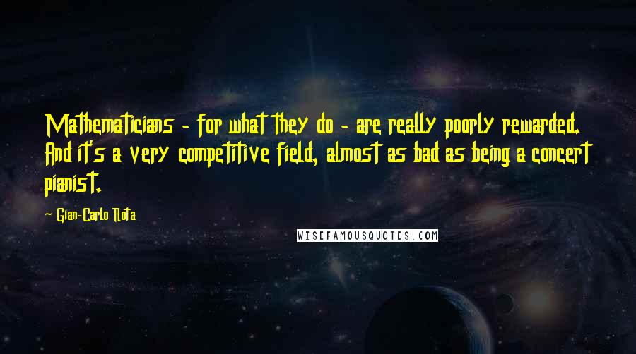 Gian-Carlo Rota Quotes: Mathematicians - for what they do - are really poorly rewarded. And it's a very competitive field, almost as bad as being a concert pianist.