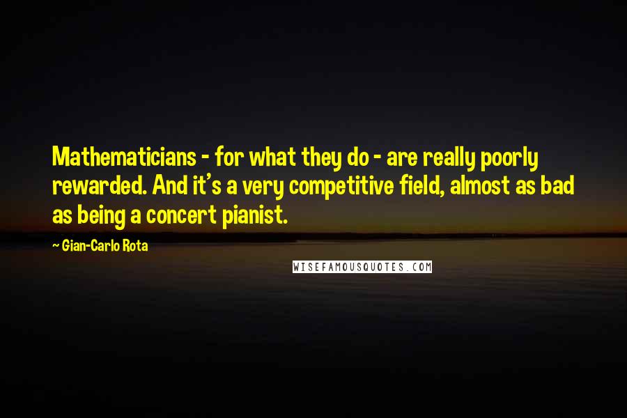 Gian-Carlo Rota Quotes: Mathematicians - for what they do - are really poorly rewarded. And it's a very competitive field, almost as bad as being a concert pianist.