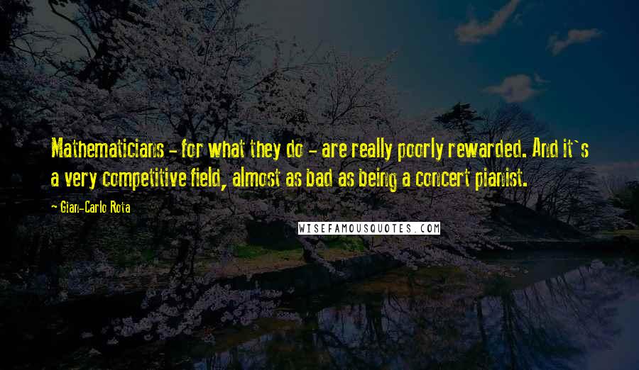 Gian-Carlo Rota Quotes: Mathematicians - for what they do - are really poorly rewarded. And it's a very competitive field, almost as bad as being a concert pianist.