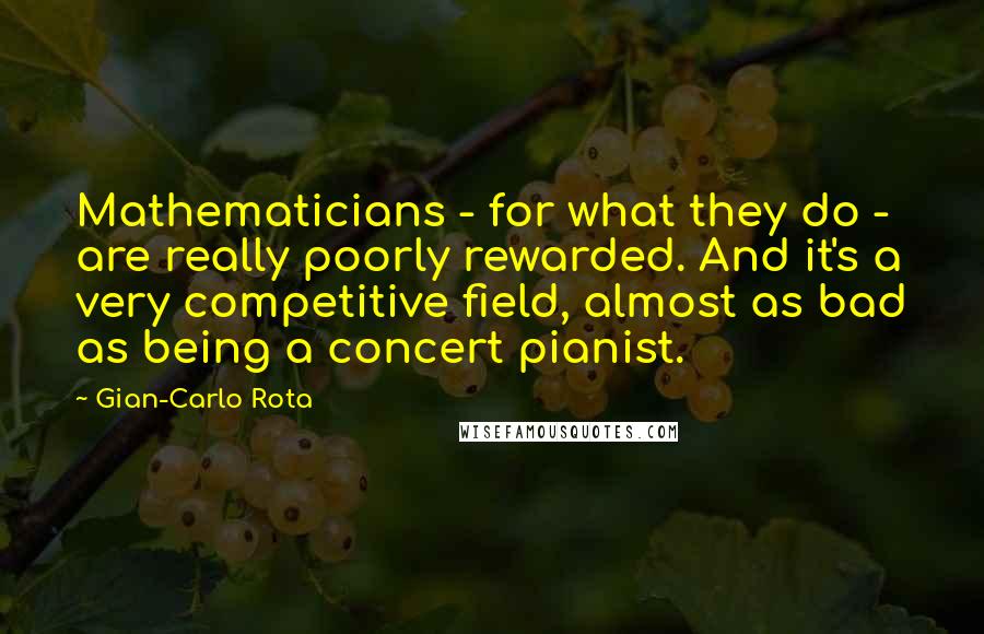 Gian-Carlo Rota Quotes: Mathematicians - for what they do - are really poorly rewarded. And it's a very competitive field, almost as bad as being a concert pianist.