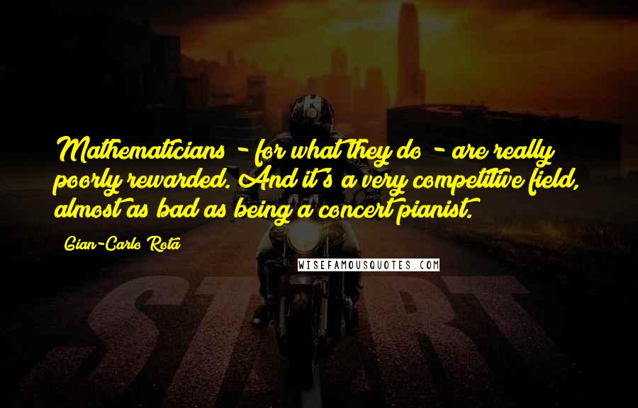 Gian-Carlo Rota Quotes: Mathematicians - for what they do - are really poorly rewarded. And it's a very competitive field, almost as bad as being a concert pianist.