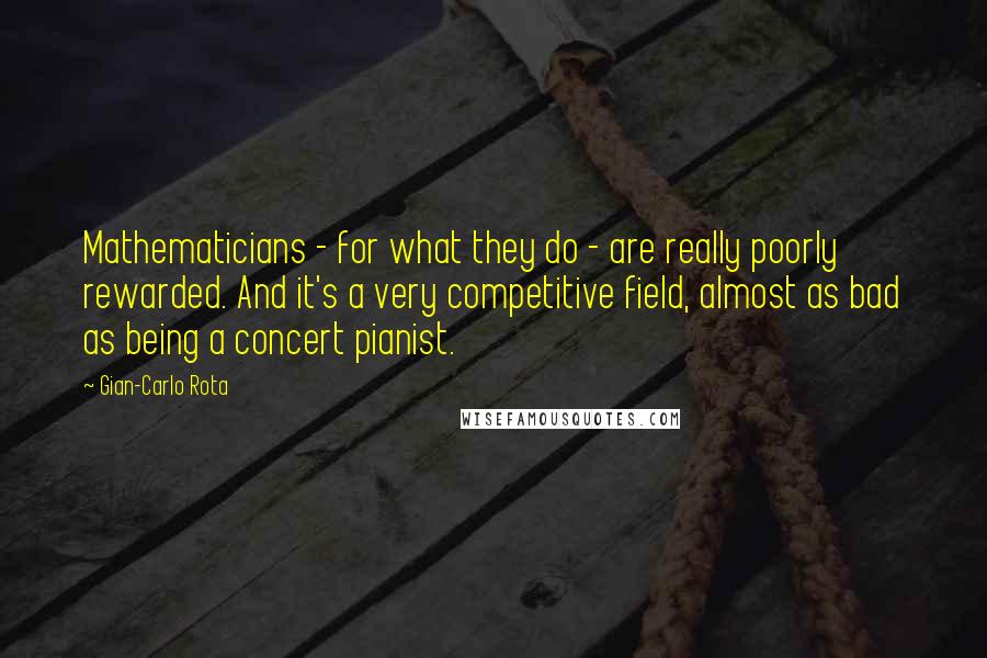 Gian-Carlo Rota Quotes: Mathematicians - for what they do - are really poorly rewarded. And it's a very competitive field, almost as bad as being a concert pianist.