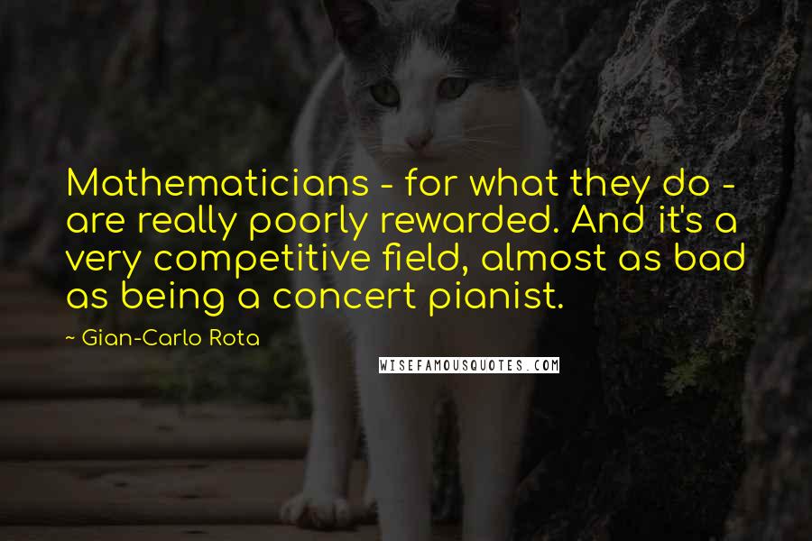 Gian-Carlo Rota Quotes: Mathematicians - for what they do - are really poorly rewarded. And it's a very competitive field, almost as bad as being a concert pianist.