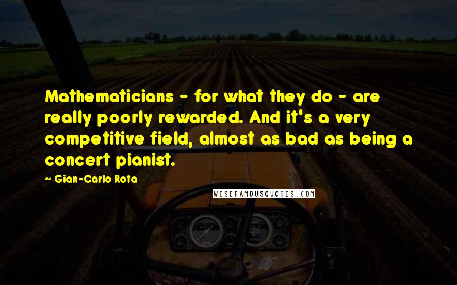 Gian-Carlo Rota Quotes: Mathematicians - for what they do - are really poorly rewarded. And it's a very competitive field, almost as bad as being a concert pianist.