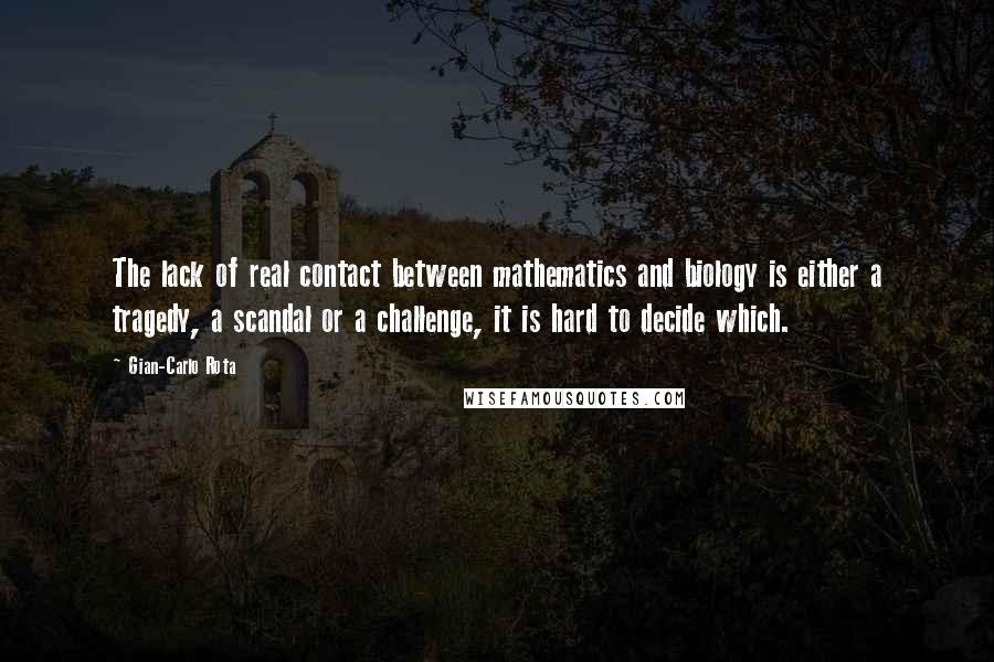 Gian-Carlo Rota Quotes: The lack of real contact between mathematics and biology is either a tragedy, a scandal or a challenge, it is hard to decide which.