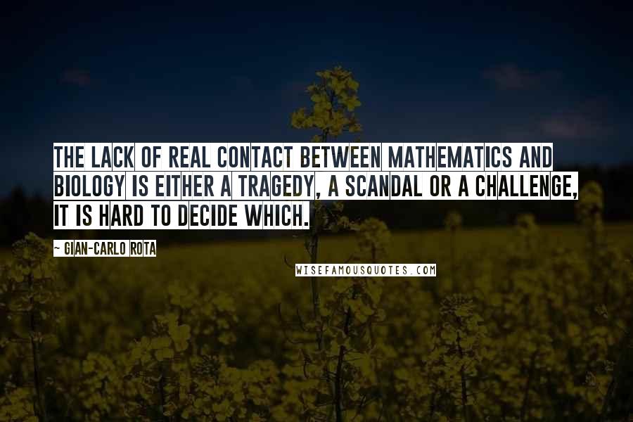 Gian-Carlo Rota Quotes: The lack of real contact between mathematics and biology is either a tragedy, a scandal or a challenge, it is hard to decide which.