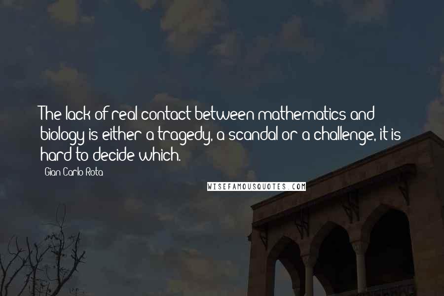 Gian-Carlo Rota Quotes: The lack of real contact between mathematics and biology is either a tragedy, a scandal or a challenge, it is hard to decide which.