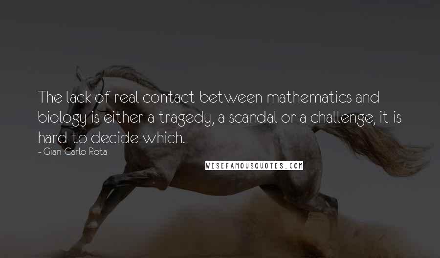 Gian-Carlo Rota Quotes: The lack of real contact between mathematics and biology is either a tragedy, a scandal or a challenge, it is hard to decide which.