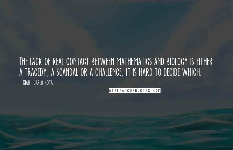 Gian-Carlo Rota Quotes: The lack of real contact between mathematics and biology is either a tragedy, a scandal or a challenge, it is hard to decide which.