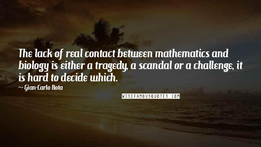 Gian-Carlo Rota Quotes: The lack of real contact between mathematics and biology is either a tragedy, a scandal or a challenge, it is hard to decide which.