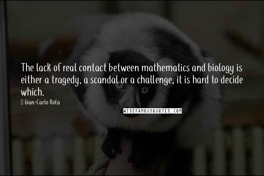 Gian-Carlo Rota Quotes: The lack of real contact between mathematics and biology is either a tragedy, a scandal or a challenge, it is hard to decide which.