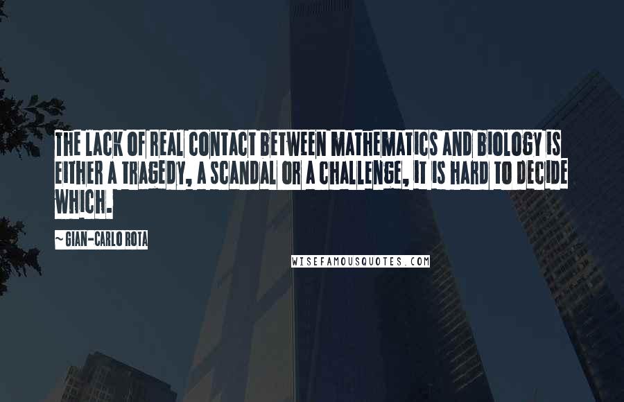 Gian-Carlo Rota Quotes: The lack of real contact between mathematics and biology is either a tragedy, a scandal or a challenge, it is hard to decide which.