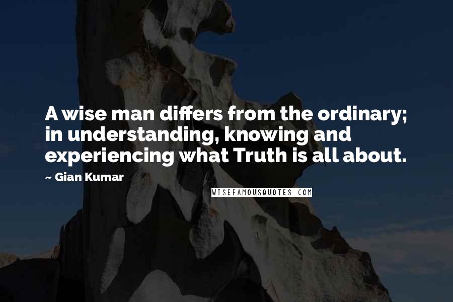 Gian Kumar Quotes: A wise man differs from the ordinary; in understanding, knowing and experiencing what Truth is all about.