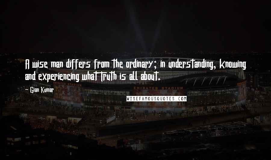 Gian Kumar Quotes: A wise man differs from the ordinary; in understanding, knowing and experiencing what Truth is all about.