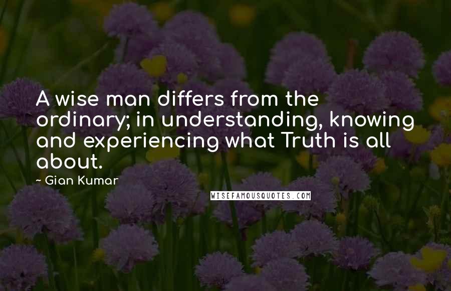 Gian Kumar Quotes: A wise man differs from the ordinary; in understanding, knowing and experiencing what Truth is all about.