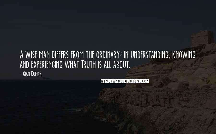 Gian Kumar Quotes: A wise man differs from the ordinary; in understanding, knowing and experiencing what Truth is all about.