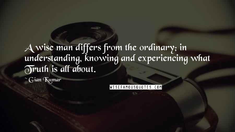 Gian Kumar Quotes: A wise man differs from the ordinary; in understanding, knowing and experiencing what Truth is all about.
