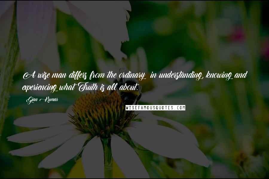 Gian Kumar Quotes: A wise man differs from the ordinary; in understanding, knowing and experiencing what Truth is all about.