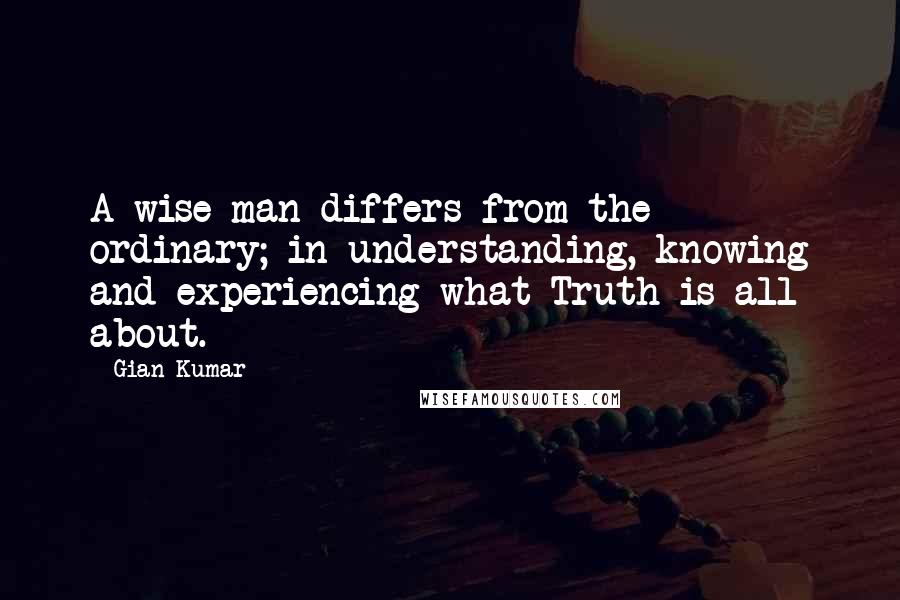Gian Kumar Quotes: A wise man differs from the ordinary; in understanding, knowing and experiencing what Truth is all about.